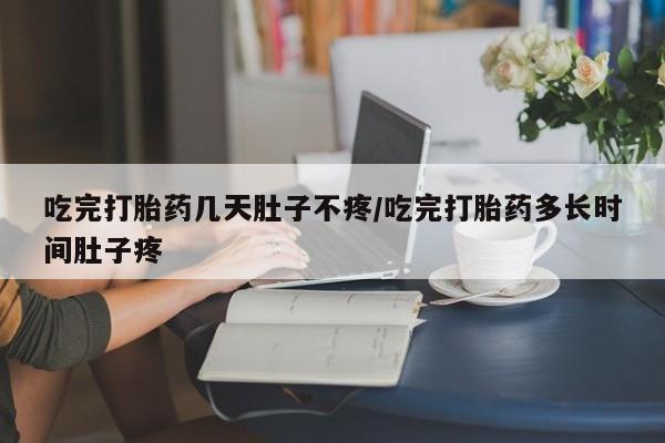 流产药怎么购买吃完打胎药几天肚子不疼/吃完打胎药多长时间肚子疼
