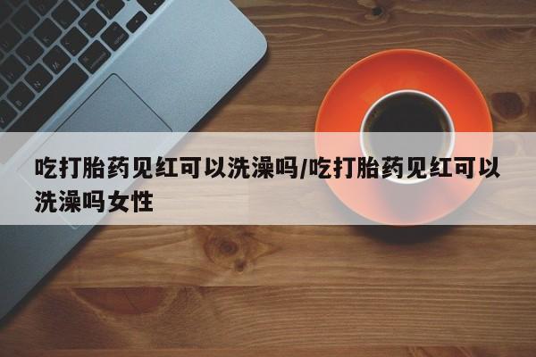 流产药怎么购买吃打胎药见红可以洗澡吗/吃打胎药见红可以洗澡吗女性