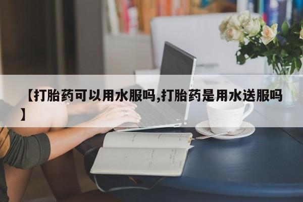 流产药怎么购买【打胎药可以用水服吗,打胎药是用水送服吗】