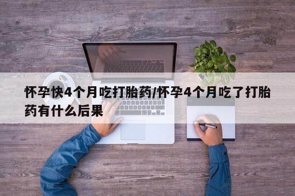 流产药怎么购买怀孕快4个月吃打胎药/怀孕4个月吃了打胎药有什么后果