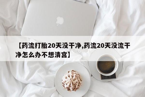 流产药怎么购买【药流打胎20天没干净,药流20天没流干净怎么办不想清宫】