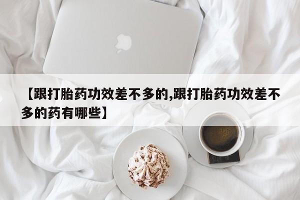 流产药怎么购买【跟打胎药功效差不多的,跟打胎药功效差不多的药有哪些】