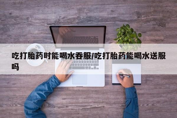 流产药怎么购买吃打胎药时能喝水吞服/吃打胎药能喝水送服吗