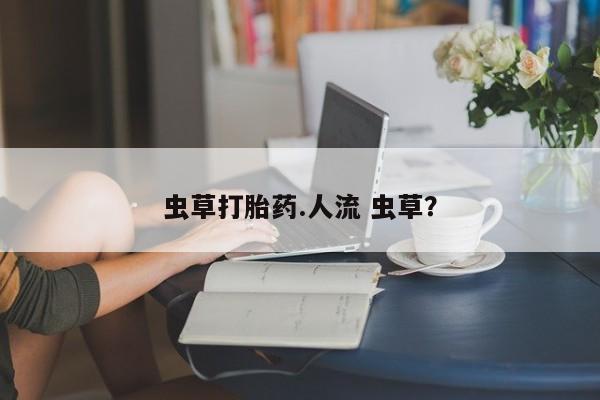流产药怎么购买虫草打胎药.人流 虫草？