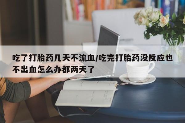 流产药怎么购买吃了打胎药几天不流血/吃完打胎药没反应也不出血怎么办都两天了