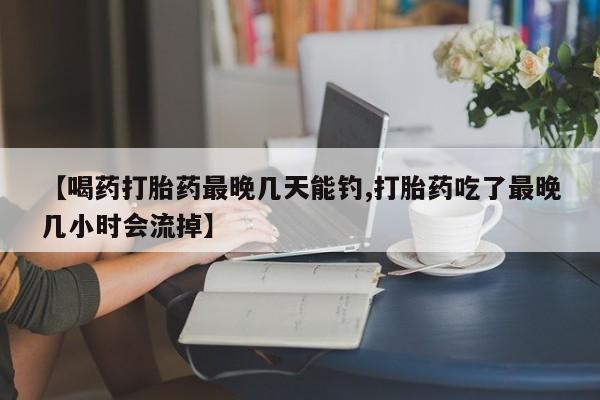 流产药怎么购买【喝药打胎药最晚几天能钓,打胎药吃了最晚几小时会流掉】