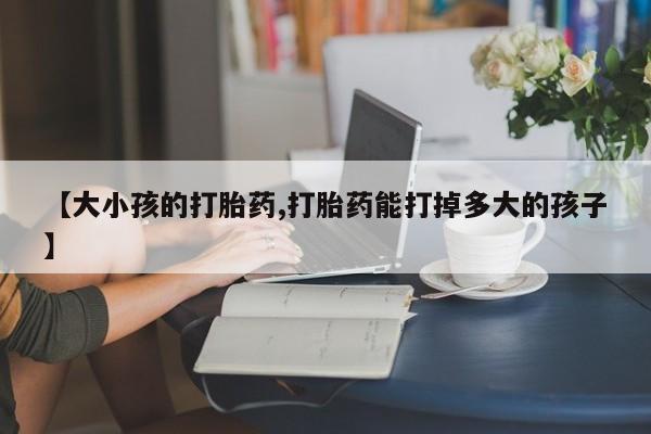 流产药怎么购买【大小孩的打胎药,打胎药能打掉多大的孩子】