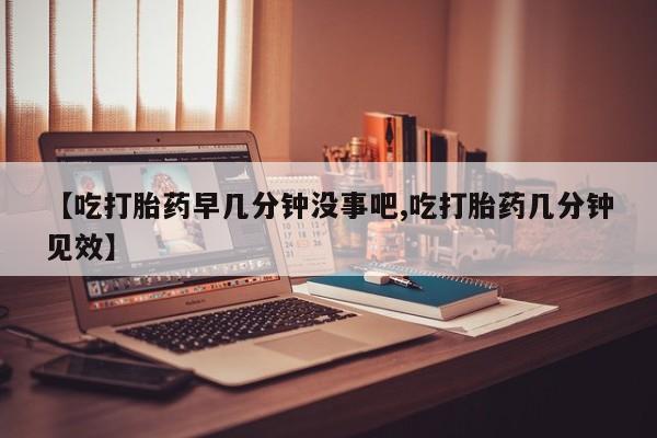 流产药怎么购买【吃打胎药早几分钟没事吧,吃打胎药几分钟见效】