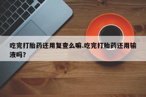 流产药怎么购买吃完打胎药还用复查么嘛.吃完打胎药还用输液吗？