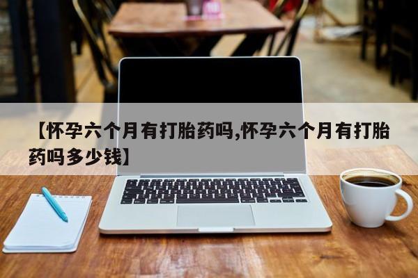 流产药怎么购买【怀孕六个月有打胎药吗,怀孕六个月有打胎药吗多少钱】