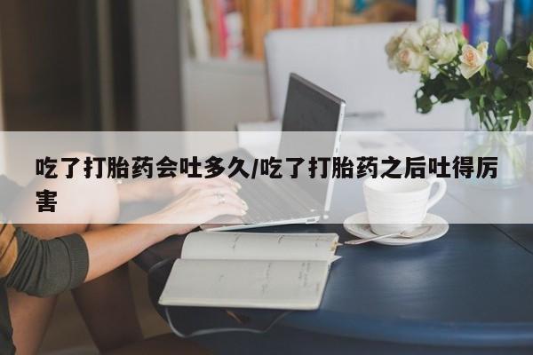 流产药怎么购买吃了打胎药会吐多久/吃了打胎药之后吐得厉害