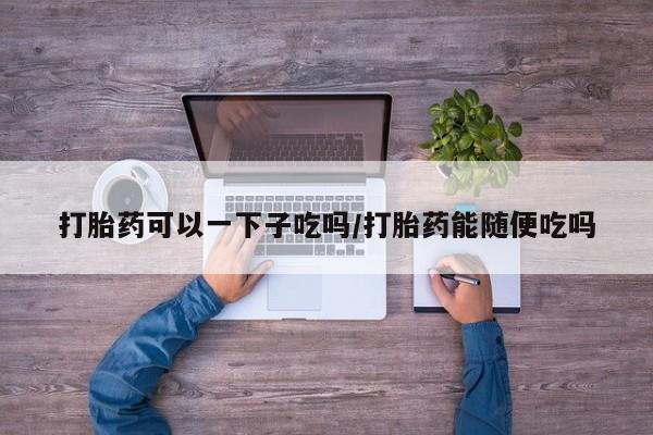 流产药怎么购买打胎药可以一下子吃吗/打胎药能随便吃吗