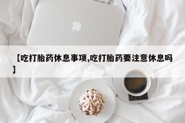 流产药怎么购买【吃打胎药休息事项,吃打胎药要注意休息吗】