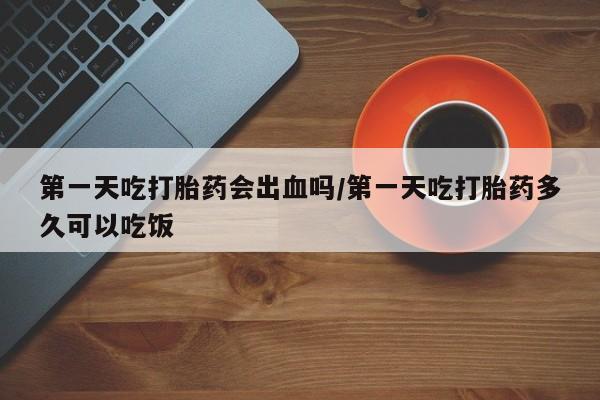 流产药怎么购买第一天吃打胎药会出血吗/第一天吃打胎药多久可以吃饭