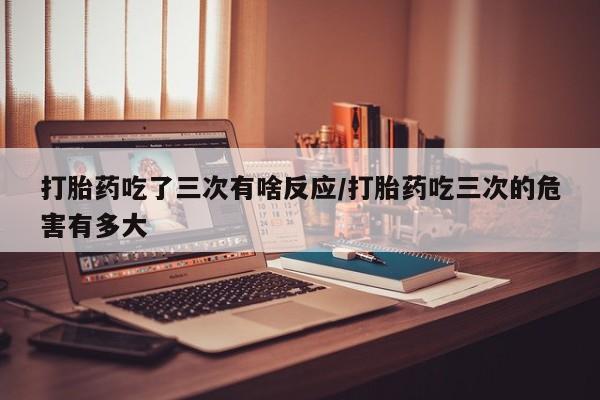 流产药怎么购买打胎药吃了三次有啥反应/打胎药吃三次的危害有多大