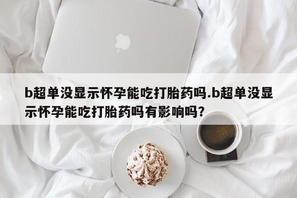 流产药怎么购买b超单没显示怀孕能吃打胎药吗.b超单没显示怀孕能吃打胎药吗有影响吗？