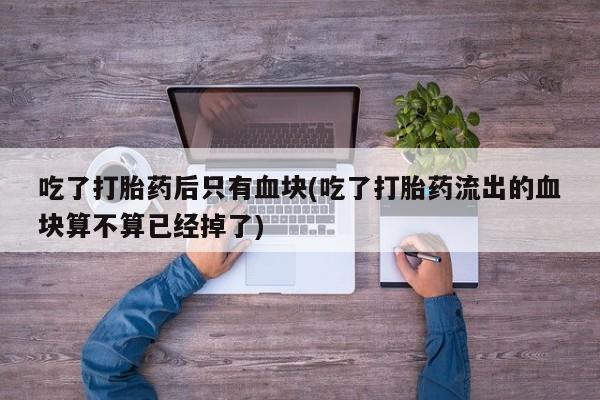 流产药怎么购买吃了打胎药后只有血块(吃了打胎药流出的血块算不算已经掉了)