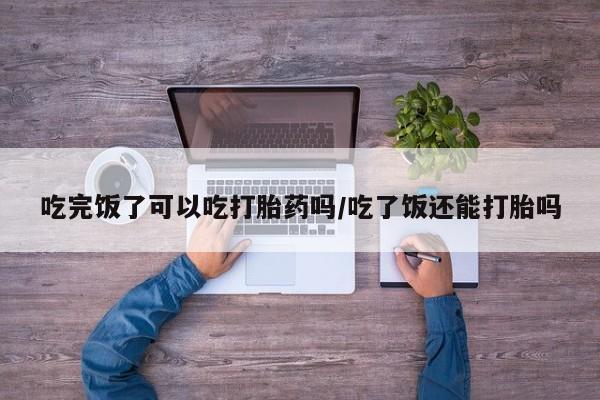 流产药怎么购买吃完饭了可以吃打胎药吗/吃了饭还能打胎吗