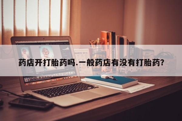 流产药怎么购买药店开打胎药吗.一般药店有没有打胎药？