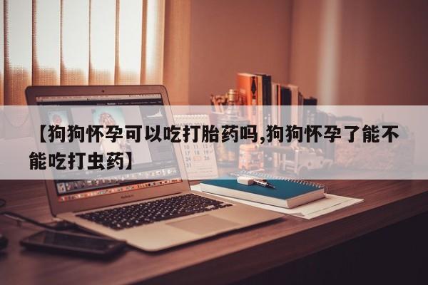 流产药怎么购买【狗狗怀孕可以吃打胎药吗,狗狗怀孕了能不能吃打虫药】