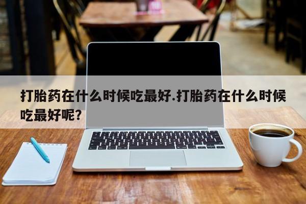 流产药怎么购买打胎药在什么时候吃最好.打胎药在什么时候吃最好呢？