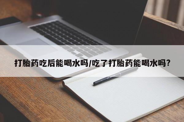 流产药怎么购买打胎药吃后能喝水吗/吃了打胎药能喝水吗?
