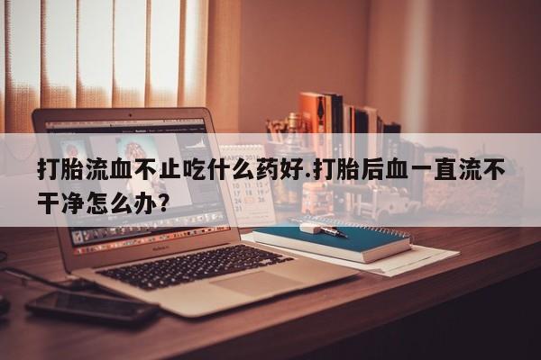 流产药怎么购买打胎流血不止吃什么药好.打胎后血一直流不干净怎么办？