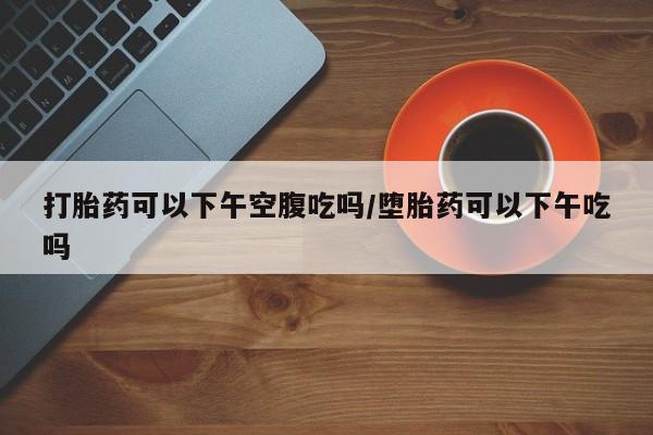 流产药怎么购买打胎药可以下午空腹吃吗/堕胎药可以下午吃吗