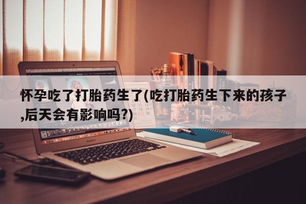 流产药怎么购买怀孕吃了打胎药生了(吃打胎药生下来的孩子,后天会有影响吗?)