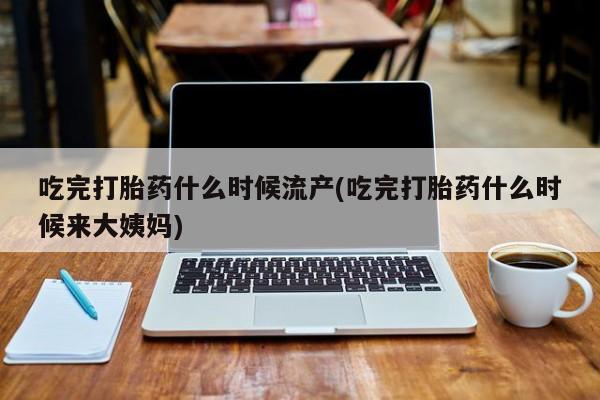 流产药怎么购买吃完打胎药什么时候流产(吃完打胎药什么时候来大姨妈)