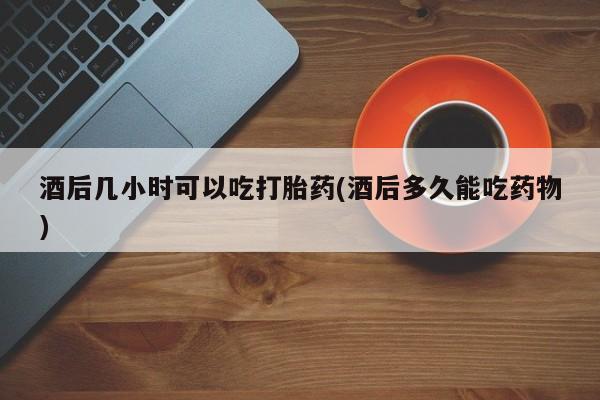 流产药怎么购买酒后几小时可以吃打胎药(酒后多久能吃药物)