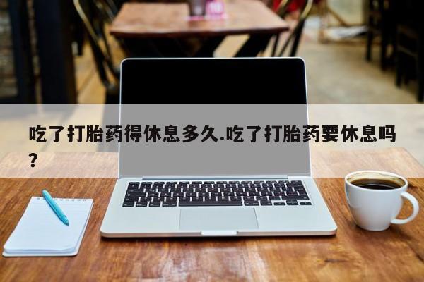 流产药怎么购买吃了打胎药得休息多久.吃了打胎药要休息吗？