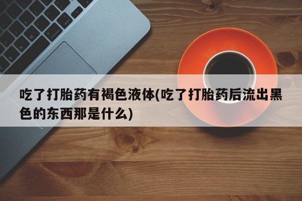 流产药怎么购买吃了打胎药有褐色液体(吃了打胎药后流出黑色的东西那是什么)