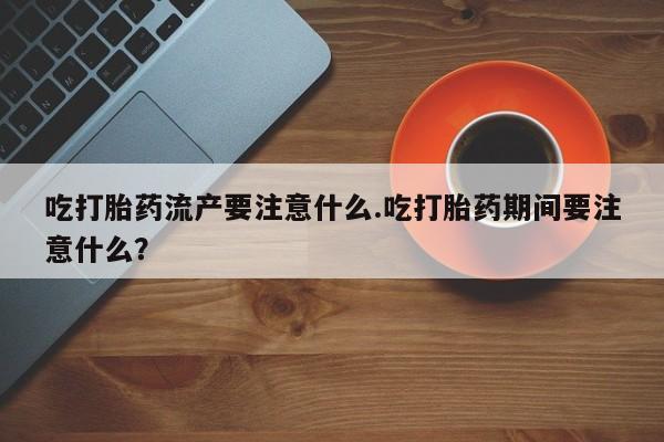 流产药怎么购买吃打胎药流产要注意什么.吃打胎药期间要注意什么？
