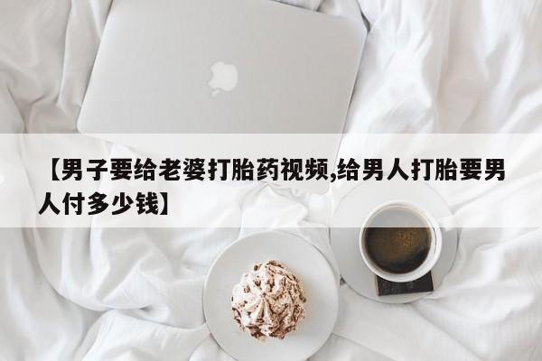流产药怎么购买【男子要给老婆打胎药视频,给男人打胎要男人付多少钱】