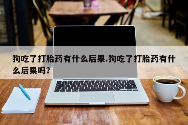 流产药怎么购买狗吃了打胎药有什么后果.狗吃了打胎药有什么后果吗？
