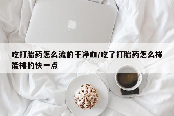 流产药怎么购买吃打胎药怎么流的干净血/吃了打胎药怎么样能排的快一点