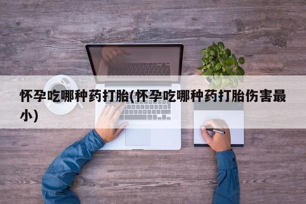 流产药怎么购买怀孕吃哪种药打胎(怀孕吃哪种药打胎伤害最小)