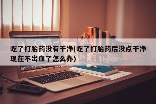 流产药怎么购买吃了打胎药没有干净(吃了打胎药后没点干净现在不出血了怎么办)