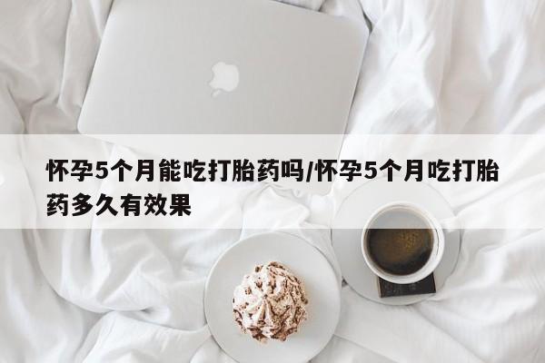 流产药怎么购买怀孕5个月能吃打胎药吗/怀孕5个月吃打胎药多久有效果