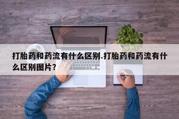流产药怎么购买打胎药和药流有什么区别.打胎药和药流有什么区别图片？