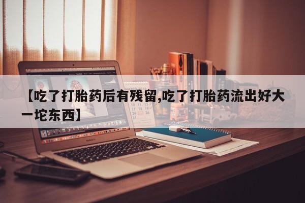 流产药怎么购买【吃了打胎药后有残留,吃了打胎药流出好大一坨东西】