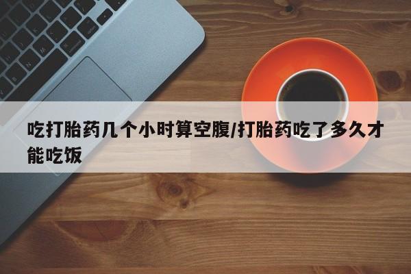 流产药怎么购买吃打胎药几个小时算空腹/打胎药吃了多久才能吃饭