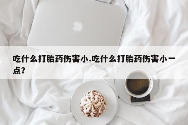 流产药怎么购买吃什么打胎药伤害小.吃什么打胎药伤害小一点？