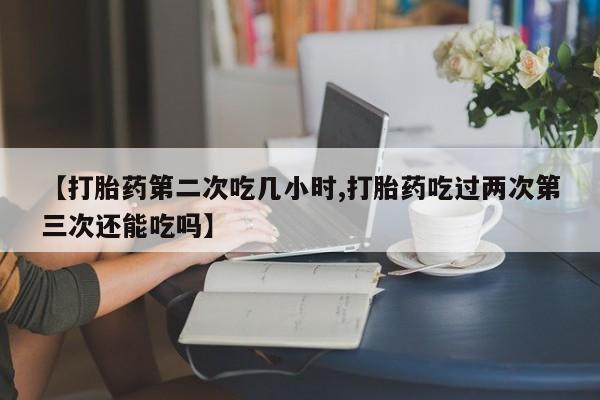 流产药怎么购买【打胎药第二次吃几小时,打胎药吃过两次第三次还能吃吗】