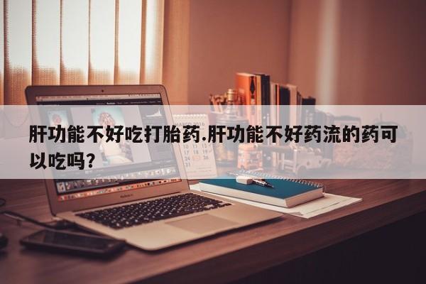 流产药怎么购买肝功能不好吃打胎药.肝功能不好药流的药可以吃吗？