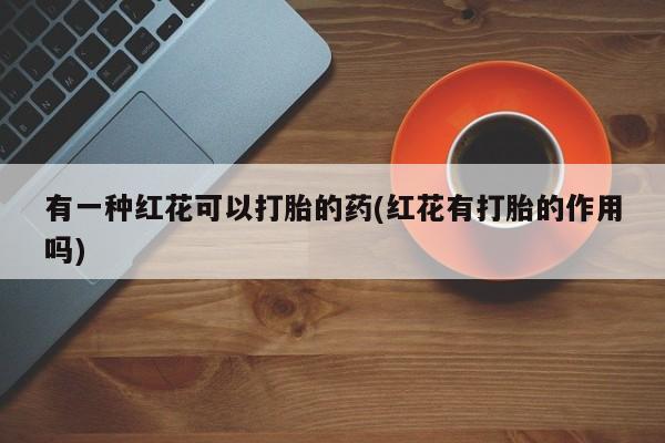 流产药怎么购买有一种红花可以打胎的药(红花有打胎的作用吗)