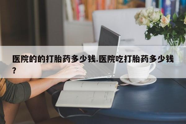 流产药怎么购买医院的的打胎药多少钱.医院吃打胎药多少钱？