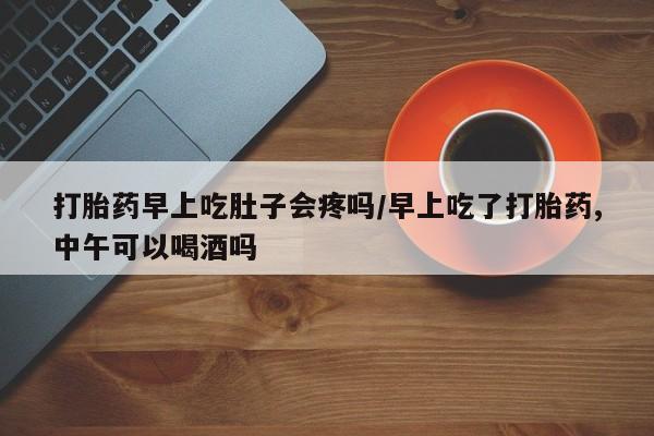 流产药怎么购买打胎药早上吃肚子会疼吗/早上吃了打胎药,中午可以喝酒吗