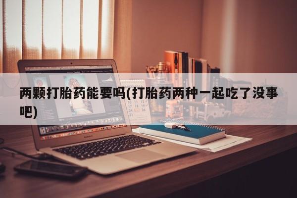 流产药怎么购买两颗打胎药能要吗(打胎药两种一起吃了没事吧)